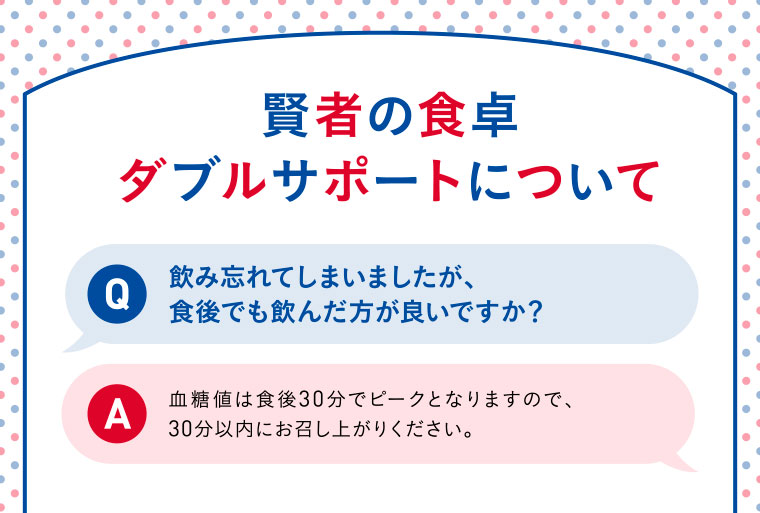 賢者の食卓ダブルサポートについて／Q：飲み忘れてしまいましたが、食後でも飲んだ方が良いですか？／A：血糖値は食後30分でピークとなりますので、30分以内にお召し上がりください。