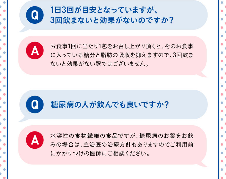 Q：1日3回が目安となっていますが、3回飲まないと効果がないのですか？／A：お食事1回に当たり1包をお召し上がり頂くと、そのお食事に入っている糖分と脂肪の吸収を抑えますので、3回飲まないと効果がない訳ではございません。／Q：糖尿病の人が飲んでも良いですか？／A：水溶性の食物繊維の食品ですが、糖尿病のお薬をお飲みの場合は、主治医の治療方針もありますのでご利用前にかかりつけの医師にご相談ください。