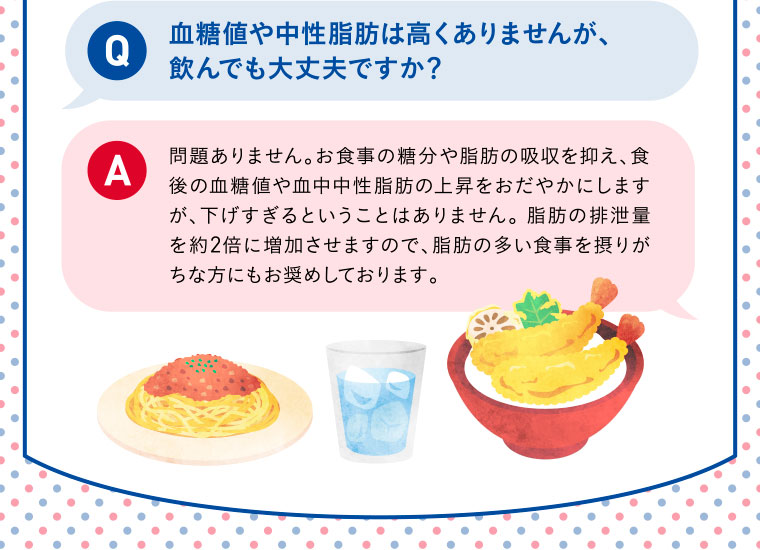 Q：血糖値や中性脂肪は高くありませんが、飲んでも大丈夫ですか？／A：問題ありません。お食事の糖分や脂肪の吸収を抑え、食後の血糖値や血中中性脂肪の上昇をおだやかにしますが、下げすぎるということはありません。 脂肪の排泄量を約2倍に増加させますので、脂肪の多い食事を摂りがちな方にもお奨めしております。