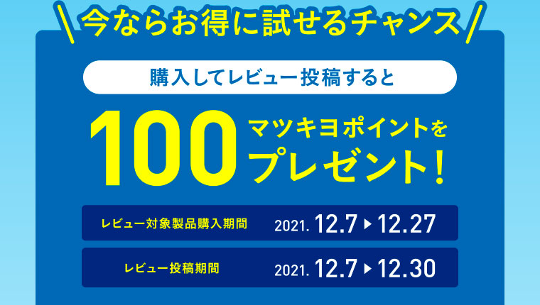 今ならお得に試せるチャンス／購入してレビュー投稿すると100マツキヨポイントをプレゼント！／レビュー対象製品購入期間：2021.12.7▶12.27／レビュー投稿期間：2021.12.7▶12.30