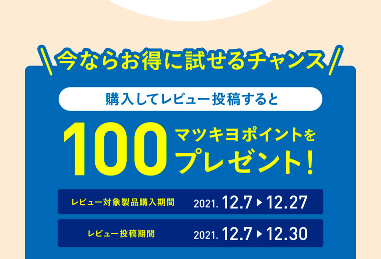 今ならお得に試せるチャンス／購入してレビュー投稿すると100マツキヨポイントをプレゼント！／レビュー対象製品購入期間：2021.12.7▶12.27／レビュー投稿期間：2021.12.7▶12.30