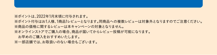 ※ポイントは、2022年1月末頃に付与されます。※ポイント付与はお1人様、1商品1レビューとなります。同商品への複数レビューは対象外となりますのでご注意ください。※商品の価格に関するレビューは本キャンペーンの対象となりません。※オンラインストアでご購入の場合、商品が届いてからレビュー投稿が可能になります。お早めのご購入をおすすめいたします。※一部店舗では、お取扱いのない場合もございます。