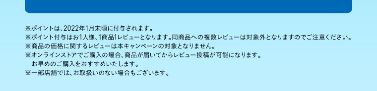 ※ポイントは、2022年1月末頃に付与されます。※ポイント付与はお1人様、1商品1レビューとなります。同商品への複数レビューは対象外となりますのでご注意ください。※商品の価格に関するレビューは本キャンペーンの対象となりません。※オンラインストアでご購入の場合、商品が届いてからレビュー投稿が可能になります。お早めのご購入をおすすめいたします。※一部店舗では、お取扱いのない場合もございます。