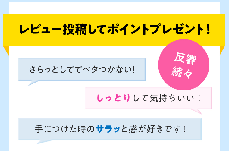 レビュー投稿してポイントプレゼント！反響続々 さらっとしててベタつかない！ しっとりして気持ちいい！ 手につけた時のサラッと感が好きです！