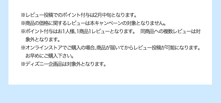 ※レビュー投稿でのポイント付与は2月中旬となります。※商品の価格に関するレビューは本キャンペーンの対象となりません。※ポイント付与はお1人様、1商品1レビューとなります。同商品への複数レビューは対象外となります。※オンラインストアでご購入の場合、商品が届いてからレビュー投稿が可能になります。お早めにご購入下さい。※ディズニー企画品は対象外となります。