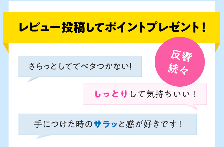 レビュー投稿してポイントプレゼント！反響続々 さらっとしててベタつかない！ しっとりして気持ちいい！ 手につけた時のサラッと感が好きです！