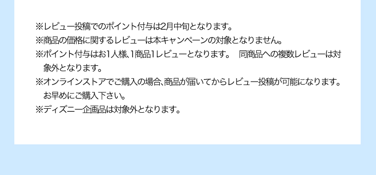 ※レビュー投稿でのポイント付与は2月中旬となります。※商品の価格に関するレビューは本キャンペーンの対象となりません。※ポイント付与はお1人様、1商品1レビューとなります。同商品への複数レビューは対象外となります。※オンラインストアでご購入の場合、商品が届いてからレビュー投稿が可能になります。お早めにご購入下さい。※ディズニー企画品は対象外となります。
