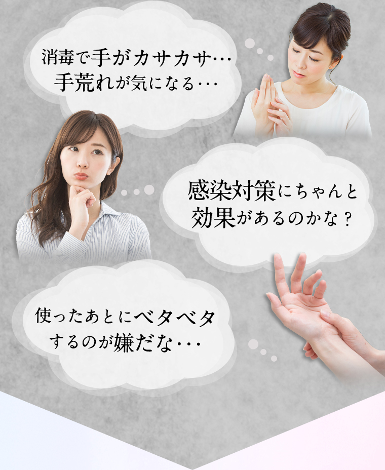 消毒で手がカサカサ…手荒れが気になる… 感染対策にちゃんと効果があるのかな？ 使った後にベタベタするのが嫌だな…