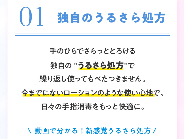01 独自のうるさら処方 手のひらでさらっととろける独自の”うるさら処方”で繰り返し使ってもべたつきません。今までにないローションのような使い心地で、日々の手指消毒をもっと快適に。動画で分かる！新感覚うるさら処方