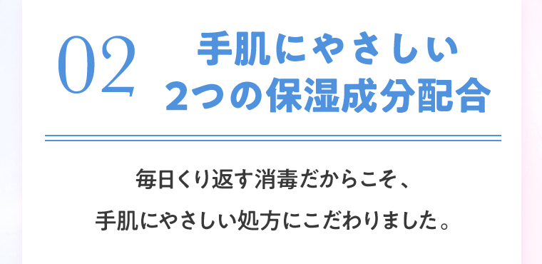 02 手肌にやさしい2つの保湿成分配合 毎日くり返す消毒だからこそ、手肌にやさしい処方にこだわりました。