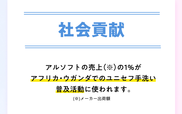 社会貢献 アルソフトの売上（※）の1％がアフリカ・ウガンダでのユニセフ手洗い普及活動に使われます。※メーカー出荷額