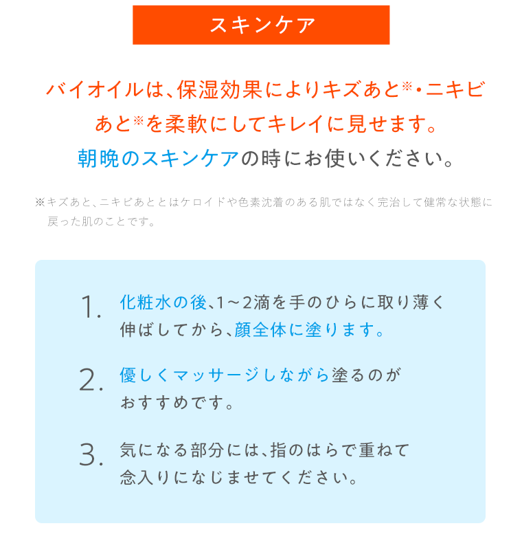 バイオイルは、保湿効果によりキズあと・ニキビあとを柔軟にしてキレイに見せます。朝晩のスキンケアの時にお使いください。