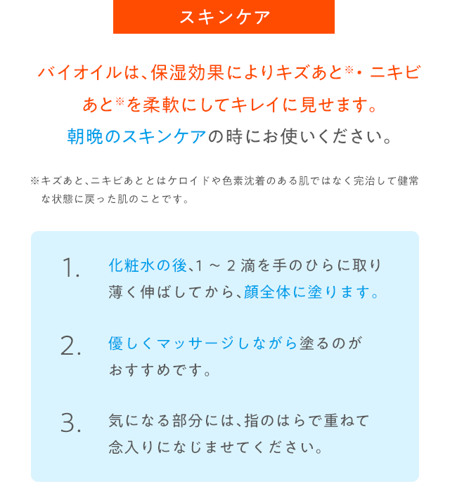 バイオイルは、保湿効果によりキズあと・ニキビあとを柔軟にしてキレイに見せます。朝晩のスキンケアの時にお使いください。
