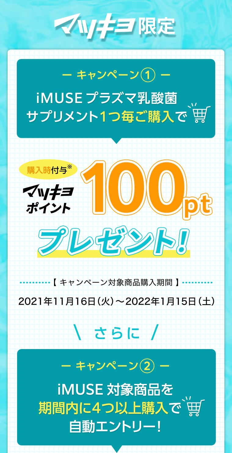 マツキヨ限定　iMUSEプラズマ乳酸菌サプリメント1つ毎ご購入でマツキヨポイント100ptプレゼント！※購入時付与【 キャンペーン対象商品購入期間 】2021年11月16日（火）〜2022年1月15日（土）＼さらに／iMUSE対象商品を期間内に４つ以上購入で自動エントリー！