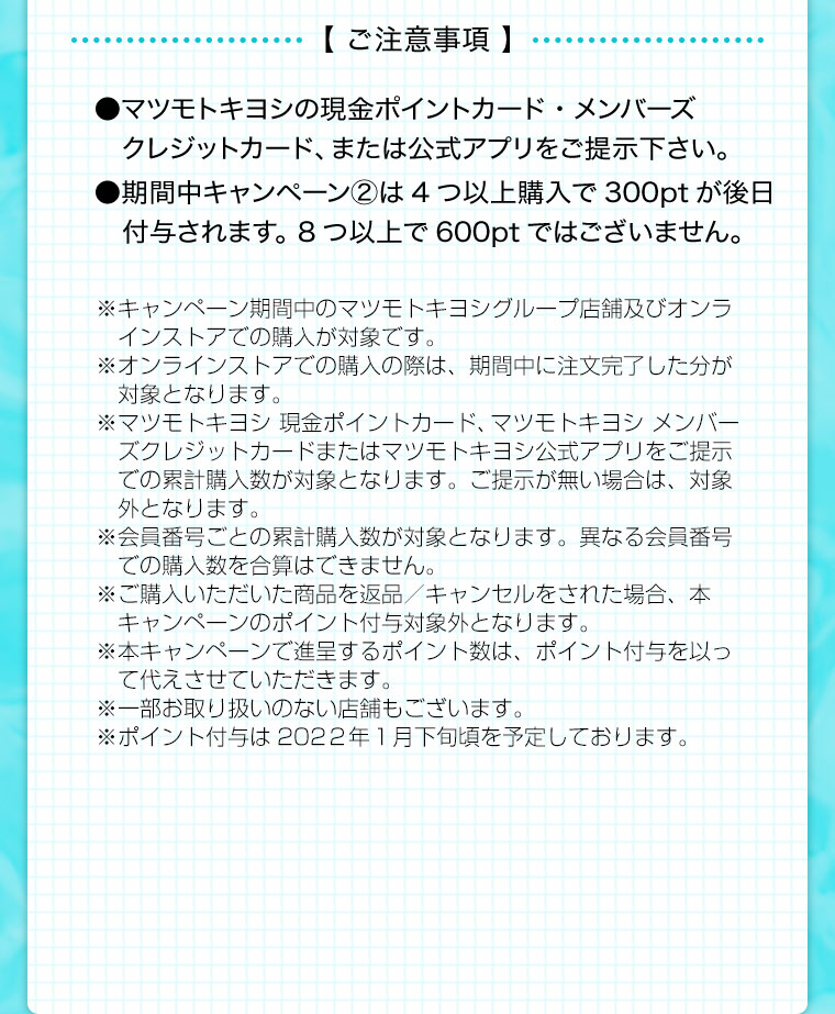 【 参加方法ご注意事項 】●マツモトキヨシの現金ポイントカード・メンバーズクレジットカード、または公式アプリをご提示下さい。●期間中4つ以上購入で300ptが後日付与されます。 8つ以上で600ptではございません。※キャンペーン期間中のマツモトキヨシグループ店舗及びオンラ　インストアでの購入が対象です。※オンラインストアでの購入の際は、期間中に注文完了した分が　対象となります。※マツモトキヨシ 現金ポイントカード、マツモトキヨシ メンバー　ズクレジットカードまたはマツモトキヨシ公式アプリをご提示　での累計本数が対象となります。ご提示が無い場合は、対象外　となります。※会員番号ごとの累計本数が対象となります。異なる会員番号での購入本数を合算はできません。