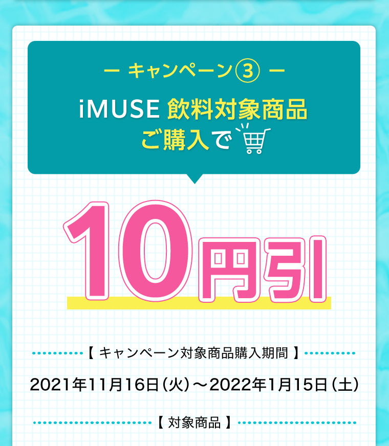 iMUSE飲料対象商品ご購入で10円引【 キャンペーン対象商品購入期間 】2021年11月16日（火）〜2022年1月15日（土）【 対象商品 】