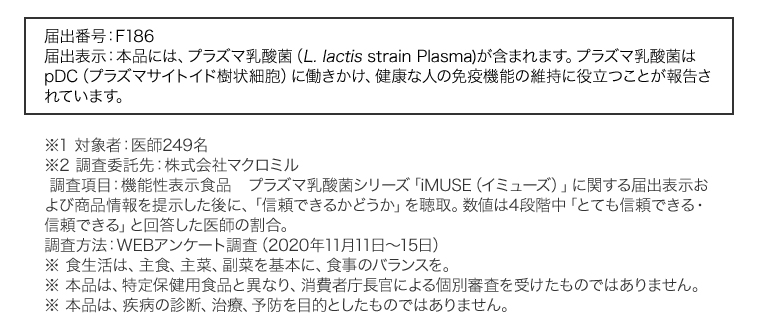 届出番号：F186　届出表示：本品には、プラズマ乳酸菌（L. lactis strain Plasma)が含まれます。プラズマ乳酸菌はpDC（プラズマサイトイド樹状細胞）に働きかけ、健康な人の免疫機能の維持に役立つことが報告されています。※1 対象者：医師249名　※2 調査委託先：株式会社マクロミル　調査項目：機能性表示食品　プラズマ乳酸菌シリーズ「iMUSE（イミューズ）」に関する届出表示および商品情報を提示した後に、「信頼できるかどうか」を聴取。数値は4段階中「とても信頼できる・信頼できる」と回答した医師の割合。調査方法：WEBアンケート調査（2020年11月11日～15日）※ 食生活は、主食、主菜、副菜を基本に、食事のバランスを。※ 本品は、特定保健用食品と異なり、消費者庁長官による個別審査を受けたものではありません。※ 本品は、疾病の診断、治療、予防を目的としたものではありません。