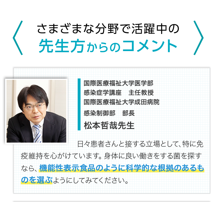 さまざまな分野で活躍中の先生方からのコメント　国際医療福祉大学医学部感染症学講座主任教授　国際医療福祉大学成田病院感染制御部部長　松本哲哉先生　日々患者さんと接する立場として、特に免疫維持を心がけています。身体に良い働きをする菌を探すなら、機能性表示食品のように科学的な根拠のあるものを選ぶようにしてみてください。