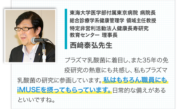 東海大学医学部付属東京病院：病院長　総合診療学系健康管理学：領域主任教授　特定非営利活動法人健康長寿研究教育センター：理事長　西﨑泰弘先生　プラズマ乳酸菌に着目し、また35年の免疫研究の熱意にも共感し、私もプラズマ乳酸菌の研究に参画しています。私はもちろん職員にもiMUSEを摂ってもらっています。日常的な備えがあるといいですね。
