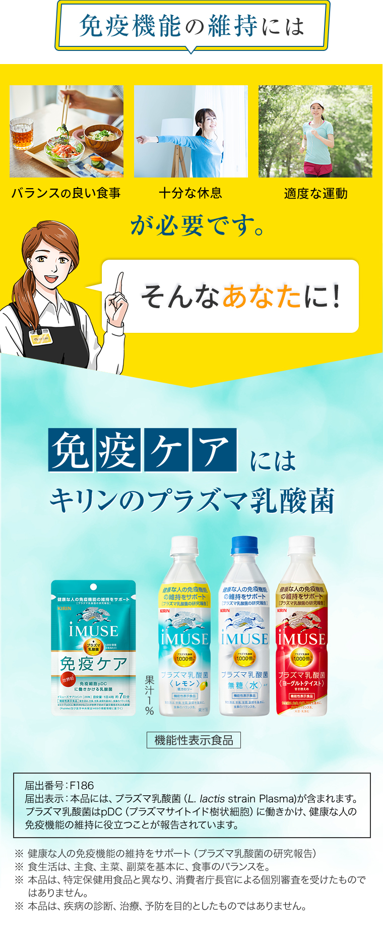 免疫機能の維持には「バランスの良い食事」「バランスの良い食事」「適度な運動」が必要です。そんなあなたに！免疫のケア※にはキリンのプラズマ乳酸菌[機能性表示食品]　届出番号：F186　届出表示：本品には、プラズマ乳酸菌（L. lactis strain Plasma)が含まれます。プラズマ乳酸菌はpDC（プラズマサイトイド樹状細胞）に働きかけ、健康な人の免疫機能の維持に役立つことが報告されています。※ 健康な人の免疫機能の維持をサポート（プラズマ乳酸菌の研究報告）　※ 食生活は、主食、主菜、副菜を基本に、食事のバランスを。※ 本品は、特定保健用食品と異なり、消費者庁長官による個別審査を受けたものではありません。※ 本品は、疾病の診断、治療、予防を目的としたものではありません。