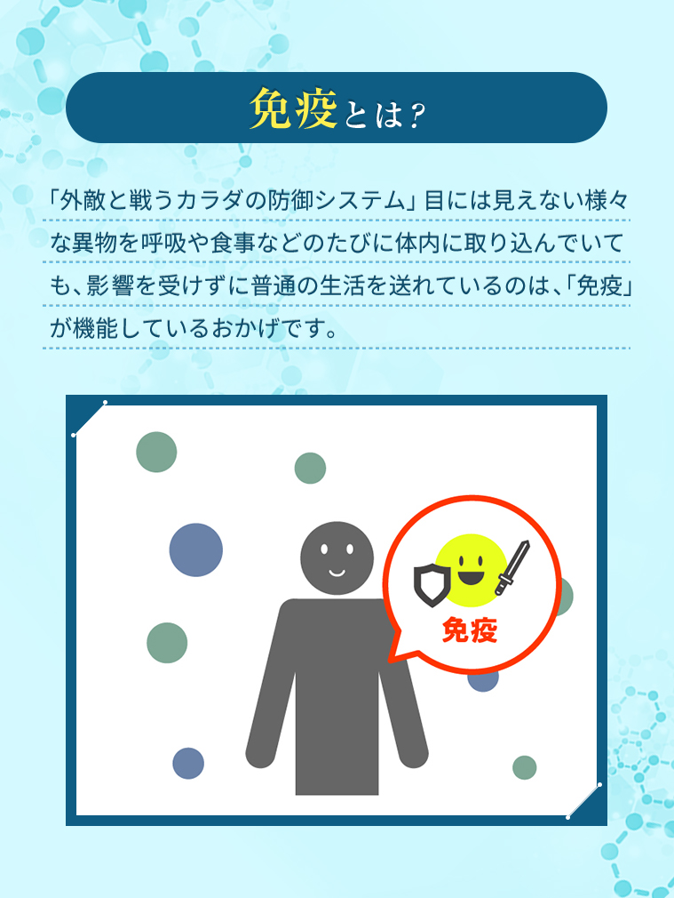免疫とは？　「外敵と戦うカラダの防御システム」目には見えない様々な異物を呼吸や食事などのたびに体内に取り込んでいても、影響を受けずに普通の生活を送れているのは、「免疫」が機能しているおかげです。