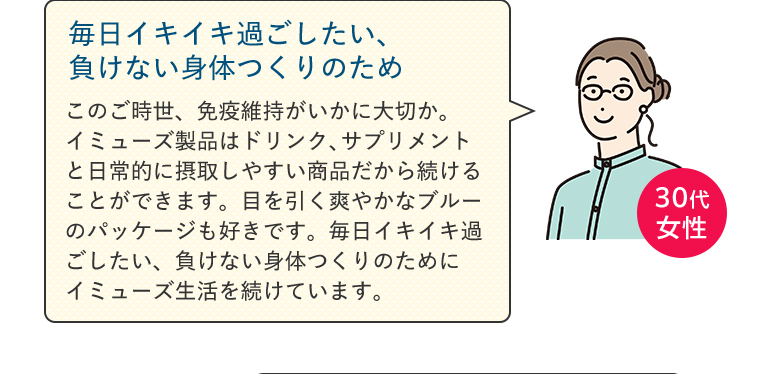 【毎日イキイキ過ごしたい、負けない身体つくりのため】このご時世、免疫維持がいかに大切か。イミューズ製品はドリンク、サプリメントと日常的に摂取しやすい商品だから続けることができます。目を引く爽やかなブルーのパッケージも好きです。毎日イキイキ過ごしたい、負けない身体つくりのためにイミューズ生活を続けています。（30代女性）