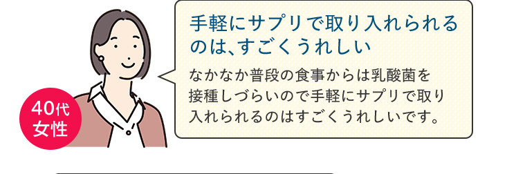 【手軽にサプリで取り入れられるのは、すごくうれしい】なかなか普段の食事からは乳酸菌を接種しづらいので手軽にサプリで取り入れられるのはすごくうれしいです。（40代女性）