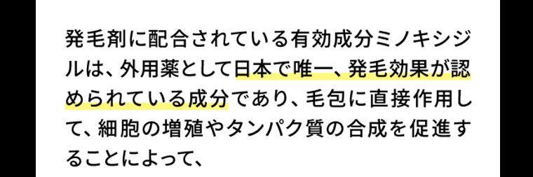 発毛剤に配合されている有効成分ミノキシジルは、外用薬として日本で唯一、発毛効果が認められている成分であり、毛包に直接作用して、細胞の増殖やタンパク質の合成を促進することによって、