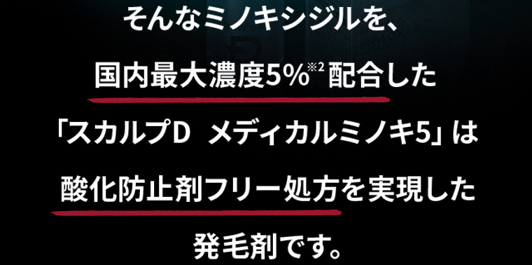 そんなミノキシジルを、国内最大濃度5％配合した「スカルプD メディカルミノキ5」は酸化防止剤フリー処方を実現した発毛剤です。