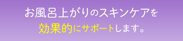 お風呂上がりのスキンケアを効果的にサポートします。
