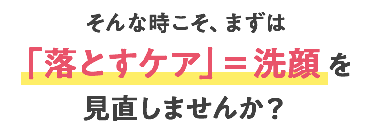 そんな時こそ、まずは「落とすケア」＝洗顔を見直しませんか？