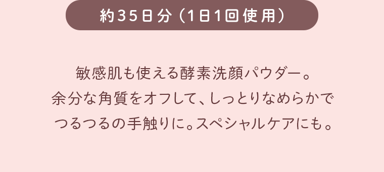 敏感肌も使える酵素洗顔パウダー。余分な角質をオフして、しっとりなめらかでつるつるの手触りに。スペシャルケアにも。