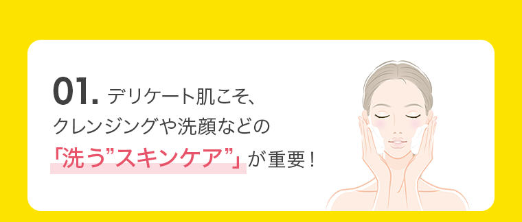 01. デリケート肌こそ、クレンジングや洗顔などの「洗う”スキンケア”」が重要！