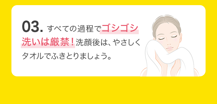 03. すべての過程でゴシゴシ洗いは厳禁！洗顔後は、やさしくタオルでふきとりましょう。