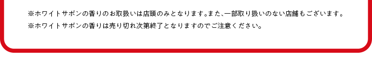 ※ホワイトサボンの香りのお取扱いは店頭のみとなります。また、一部取り扱いのない店舗もございます。※ホワイトサボンの香りは売り切れ次第終了となりますのでご注意ください。
