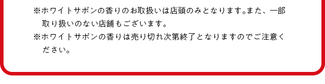 ※ホワイトサボンの香りのお取扱いは店頭のみとなります。また、一部取り扱いのない店舗もございます。※ホワイトサボンの香りは売り切れ次第終了となりますのでご注意ください。