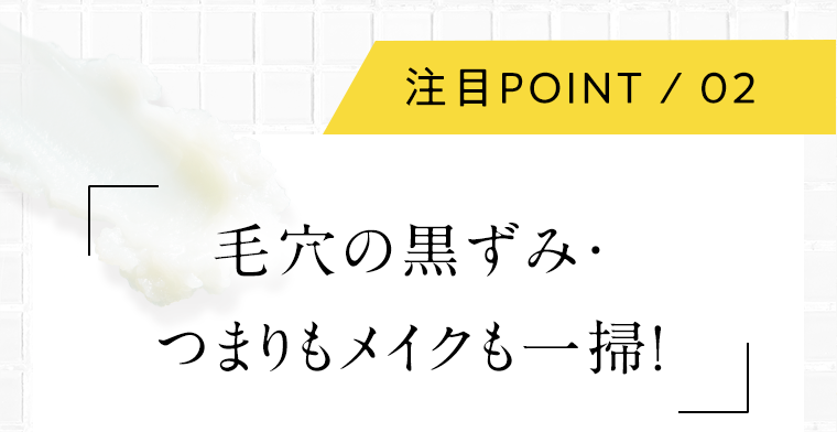 注目POINT 02 毛穴の黒ずみ・つまりもメイクも一掃！