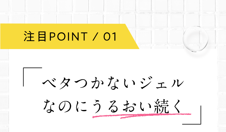 注目POINT 01 ベタつかないジェルなのにうるおい続く