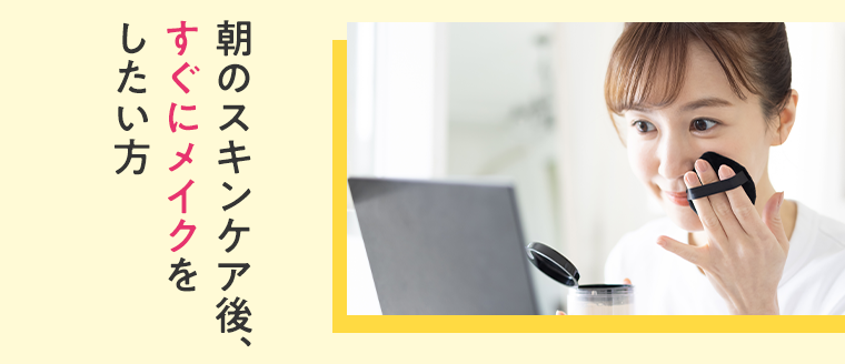 朝のスキンケア後、すぐにメイクをしたい方