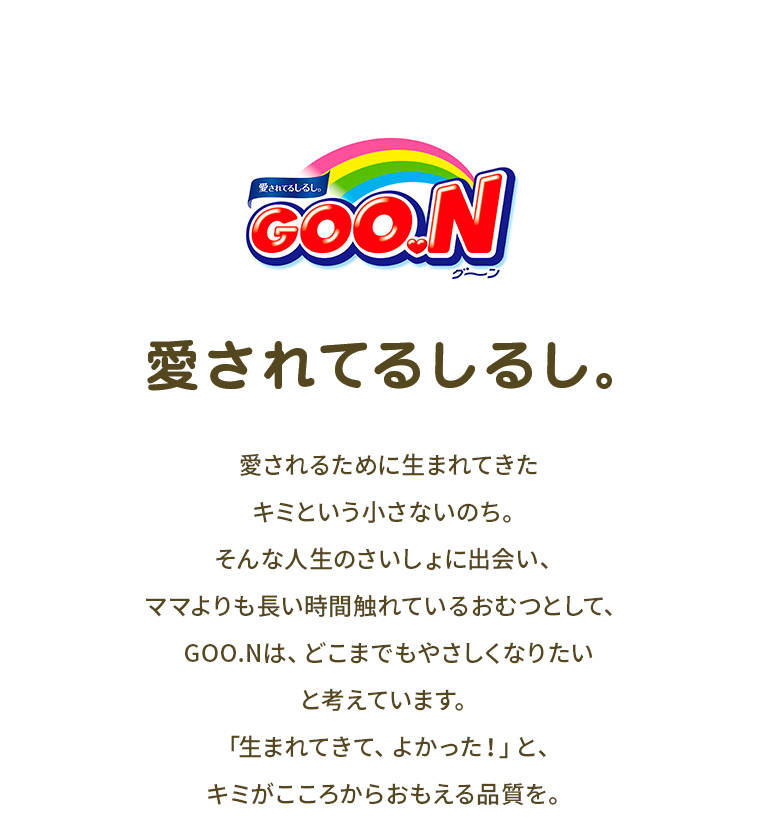グーン、愛されてるしるし。愛されるために生まれてきた、キミという小さないのち。そんな人生のさいしょに出会い、ママよりも長い時間触れているおむつとして、グーンは、どこまでもやさしくなりたいと考えています。「生まれてきて、よかった！」と、キミがこころからおもえる品質を。
