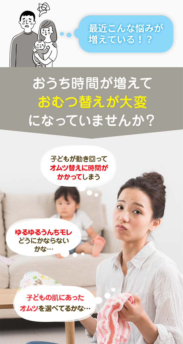 おうち時間が増えておむつ替えが大変になっていませんか？子どもが動き回ってオムツ替えに時間がかかってしまう。ゆるゆるうんちモレどうにかならないかな。子どもの肌にあったオムツを選べてるかな… 。