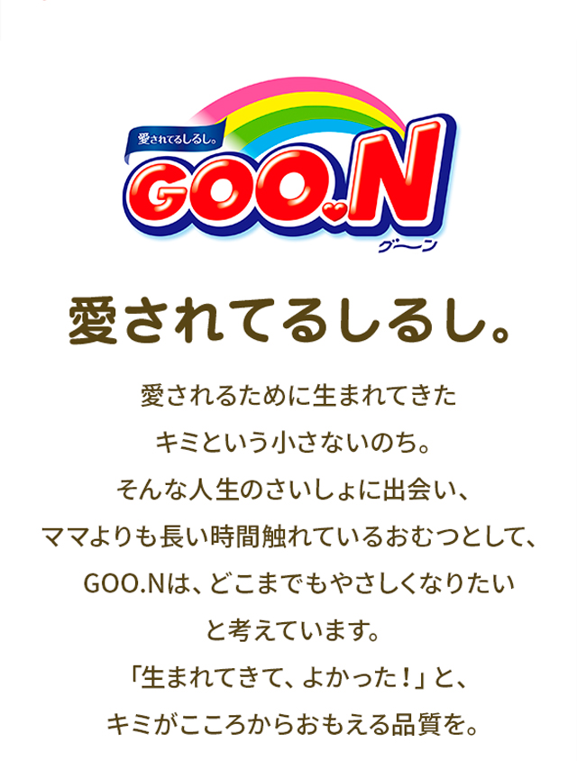 グーン、愛されてるしるし。愛されるために生まれてきた、キミという小さないのち。そんな人生のさいしょに出会い、ママよりも長い時間触れているおむつとして、グーンは、どこまでもやさしくなりたいと考えています。「生まれてきて、よかった！」と、キミがこころからおもえる品質を。