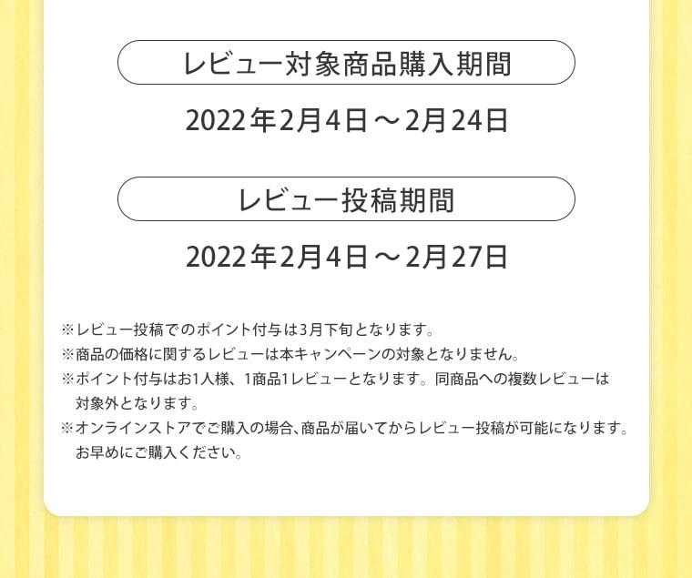 レビュー対象商品購入期間 2022年2月4日〜2月24日 レビュー投稿期間 2022年2月4日〜2月27日 ※レビュー投稿でのポイント付与は3月下旬となります。※商品の価格に関するレビューは本キャンペーンの対象となりません。 ※ポイント付与はお1人様、1商品1レビューとなります。同商品への複数レビューは対象外となります。※オンラインストアでご購入の場合、商品が届いてからレビュー投稿が可能になります。お早めにご購入ください。