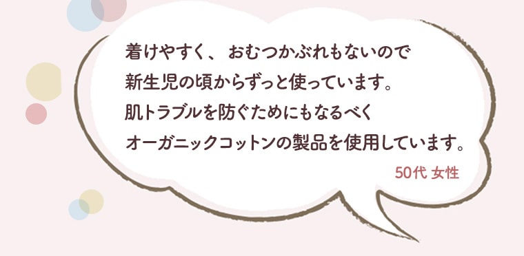 着けやすく、おむつかぶれもないので新生児の頃からずっと使っています。肌トラブルを防ぐためにもなるべくオーガニックコットンの製品を使用しています。50代　女性