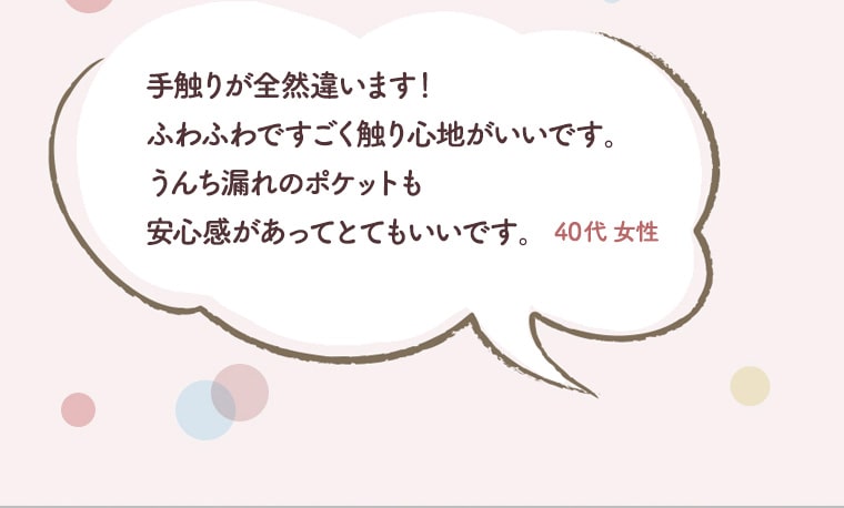 手触りが全然違います！ふわふわですごく触り心地がいいです。うんち漏れのポケットも安心感があってとてもいいです。40代　女性