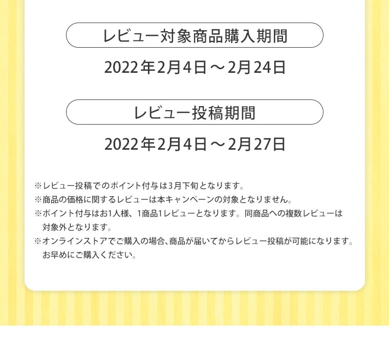 レビュー対象商品購入期間 2022年2月4日〜2月24日 レビュー投稿期間 2022年2月4日〜2月27日 ※レビュー投稿でのポイント付与は3月下旬となります。※商品の価格に関するレビューは本キャンペーンの対象となりません。 ※ポイント付与はお1人様、1商品1レビューとなります。同商品への複数レビューは対象外となります。※オンラインストアでご購入の場合、商品が届いてからレビュー投稿が可能になります。