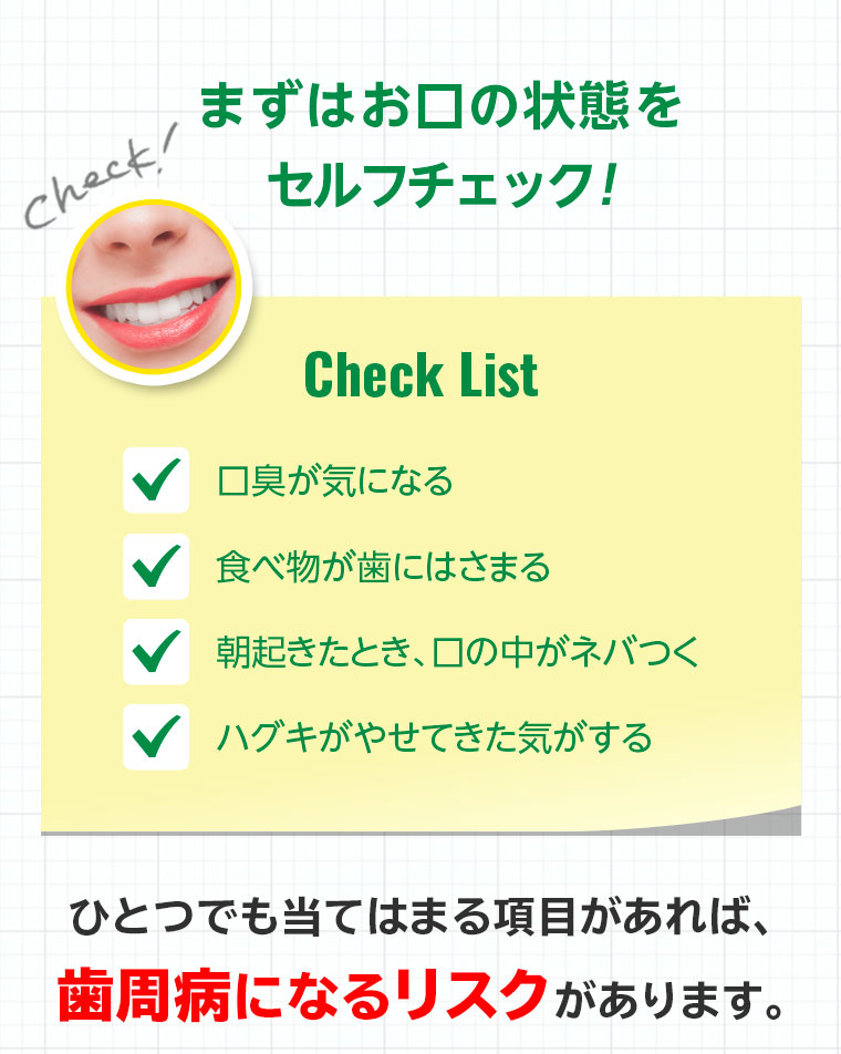 まずはお口の状態を セルフチェック!ひとつでも当てはまる項目があれば、歯周病になるリスクがあります。