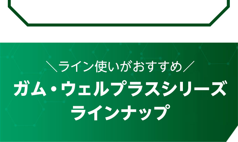 ライン使いがおすすめ！ガム・ウェルプラスシリーズ ラインナップ