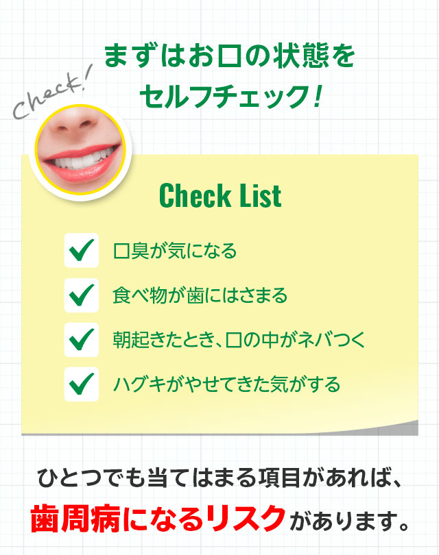 まずはお口の状態を セルフチェック!ひとつでも当てはまる項目があれば、歯周病になるリスクがあります。