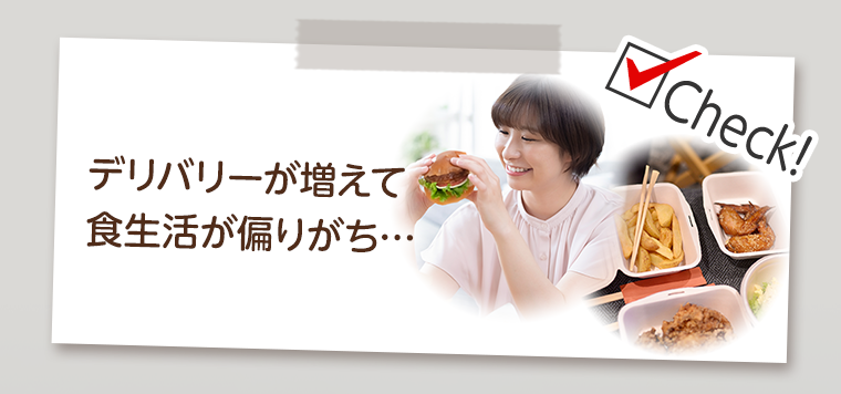 Check！デリバリーが増えて食生活が偏りがち…